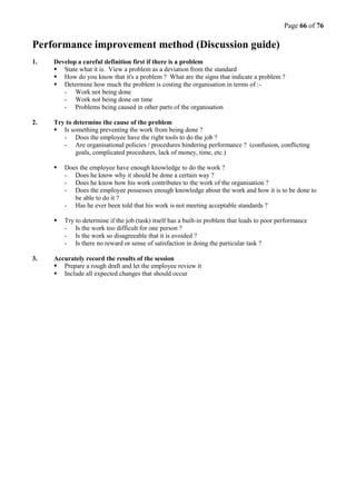 Page 66 of 76
Performance improvement method (Discussion guide)
1. Develop a careful definition first if there is a problem
 State what it is. View a problem as a deviation from the standard
 How do you know that it's a problem ? What are the signs that indicate a problem ?
 Determine how much the problem is costing the organisation in terms of :-
- Work not being done
- Work not being done on time
- Problems being caused in other parts of the organisation
2. Try to determine the cause of the problem
 Is something preventing the work from being done ?
- Does the employee have the right tools to do the job ?
- Are organisational policies / procedures hindering performance ? (confusion, conflicting
goals, complicated procedures, lack of money, time, etc.)
 Does the employee have enough knowledge to do the work ?
- Does he know why it should be done a certain way ?
- Does he know how his work contributes to the work of the organisation ?
- Does the employee possesses enough knowledge about the work and how it is to be done to
be able to do it ?
- Has he ever been told that his work is not meeting acceptable standards ?
 Try to determine if the job (task) itself has a built-in problem that leads to poor performance
- Is the work too difficult for one person ?
- Is the work so disagreeable that it is avoided ?
- Is there no reward or sense of satisfaction in doing the particular task ?
3. Accurately record the results of the session
 Prepare a rough draft and let the employee review it
 Include all expected changes that should occur
 