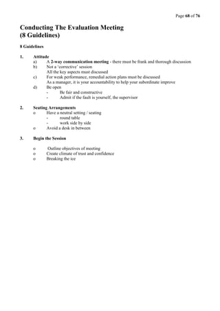 Page 68 of 76
Conducting The Evaluation Meeting
(8 Guidelines)
8 Guidelines
1. Attitude
a) A 2-way communication meeting - there must be frank and thorough discussion
b) Not a ‘corrective’ session
All the key aspects must discussed
c) For weak performance, remedial action plans must be discussed
As a manager, it is your accountability to help your subordinate improve
d) Be open
- Be fair and constructive
- Admit if the fault is yourself, the supervisor
2. Seating Arrangements
o Have a neutral setting / seating
- round table
- work side by side
o Avoid a desk in between
3. Begin the Session
o Outline objectives of meeting
o Create climate of trust and confidence
o Breaking the ice
 