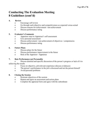 Page 69 of 76
Conducting The Evaluation Meeting
8 Guidelines (cont’d)
4. Review
o Encourage self review
o Go through each objective and competitiveness as expected versus actual
o Discuss reasons for achievement / non achievement
o Discuss performance rating
5. Evaluator’s Comments
o Appraiser react to Appraisee’s self assessment
o Give personal assessment
o Discuss achievement / non achievement of objectives / competencies
o Discuss performance rating
6. Future Plans
o Discuss plans for the future
o Discuss performance improvement in the future
o Role of the Appraiser / Appraisee
7. Rate Performance not Personality
o Discuss detailed and specific discussion of the person’s progress or lack of it in
achieving the results
o Focus on objective, job-relevant experience (discuss evidences)
o The person’s performance in the job is discussed and not the person himself
o Avoid personal problems
8. Closing the Session
o Reiterate objectives of the session
o Repeat and agree an assessment and action plans
o Complete the appraisal form and agree with the subordinate
 