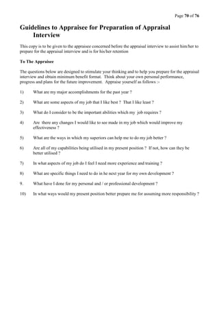 Page 70 of 76
Guidelines to Appraisee for Preparation of Appraisal
Interview
This copy is to be given to the appraisee concerned before the appraisal interview to assist him/her to
prepare for the appraisal interview and is for his/her retention
To The Appraisee
The questions below are designed to stimulate your thinking and to help you prepare for the appraisal
interview and obtain minimum benefit format. Think about your own personal performance,
progress and plans for the future improvement. Appraise yourself as follows :-
1) What are my major accomplishments for the past year ?
2) What are some aspects of my job that I like best ? That I like least ?
3) What do I consider to be the important abilities which my job requires ?
4) Are there any changes I would like to see made in my job which would improve my
effectiveness ?
5) What are the ways in which my superiors can help me to do my job better ?
6) Are all of my capabilities being utilised in my present position ? If not, how can they be
better utilised ?
7) In what aspects of my job do I feel I need more experience and training ?
8) What are specific things I need to do in he next year for my own development ?
9. What have I done for my personal and / or professional development ?
10) In what ways would my present position better prepare me for assuming more responsibility ?
 