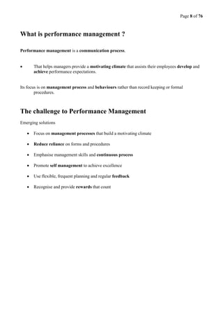 Page 8 of 76
What is performance management ?
Performance management is a communication process.
 That helps managers provide a motivating climate that assists their employees develop and
achieve performance expectations.
Its focus is on management process and behaviours rather than record keeping or formal
procedures.
The challenge to Performance Management
Emerging solutions
 Focus on management processes that build a motivating climate
 Reduce reliance on forms and procedures
 Emphasise management skills and continuous process
 Promote self management to achieve excellence
 Use flexible, frequent planning and regular feedback
 Recognise and provide rewards that count
 