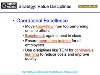 http://totallyunrelatedrandomanddebatable.blogspot.com/
• Operational Excellence
• Move know-how from top performing
units to others
• Benchmark against best in class
• Ensure operations training for all
employees
• Use disciplines like TQM for continuous
learning to reduce costs and improve
quality
Strategy: Value Disciplines
 
