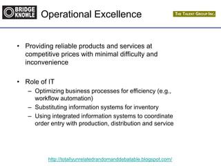 http://totallyunrelatedrandomanddebatable.blogspot.com/
Operational Excellence
• Providing reliable products and services at
competitive prices with minimal difficulty and
inconvenience
• Role of IT
– Optimizing business processes for efficiency (e.g.,
workflow automation)
– Substituting information systems for inventory
– Using integrated information systems to coordinate
order entry with production, distribution and service
 