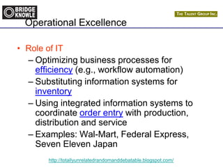 http://totallyunrelatedrandomanddebatable.blogspot.com/
Operational Excellence
• Role of IT
– Optimizing business processes for
efficiency (e.g., workflow automation)
– Substituting information systems for
inventory
– Using integrated information systems to
coordinate order entry with production,
distribution and service
– Examples: Wal-Mart, Federal Express,
Seven Eleven Japan
 