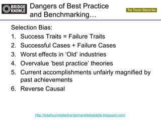 http://totallyunrelatedrandomanddebatable.blogspot.com/
Dangers of Best Practice
and Benchmarking…
Selection Bias:
1. Success Traits = Failure Traits
2. Successful Cases + Failure Cases
3. Worst effects in „Old‟ industries
4. Overvalue „best practice‟ theories
5. Current accomplishments unfairly magnified by
past achievements
6. Reverse Causal
 