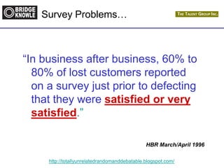http://totallyunrelatedrandomanddebatable.blogspot.com/
Survey Problems…
“In business after business, 60% to
80% of lost customers reported
on a survey just prior to defecting
that they were satisfied or very
satisfied.”
HBR March/April 1996
 