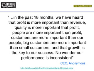 http://totallyunrelatedrandomanddebatable.blogspot.com/
“…in the past 18 months, we have heard
that profit is more important than revenue,
quality is more important that profit,
people are more important than profit,
customers are more important than our
people, big customers are more important
than small customers, and that growth is
the key to our success. No wonder our
performance is inconsistent"
CEO, Anonymous
 