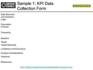 http://totallyunrelatedrandomanddebatable.blogspot.com/
Data Elements
and Collection
Logic:
Calculation
Formula:
Frequency:
Baseline:
Target:
Target Rationale:
Limitations and Exclusions:
Analysis Considerations:
Initiatives:
References:
Sample 1: KPI Data
Collection Form
 