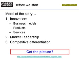 http://totallyunrelatedrandomanddebatable.blogspot.com/
Before we start…
Moral of the story…
1. Innovation:
– Business models
– Products
– Services
2. Market Leadership
3. Competitive differentiation
Get the picture?
 