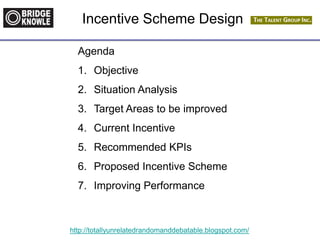 http://totallyunrelatedrandomanddebatable.blogspot.com/
Incentive Scheme Design
Agenda
1. Objective
2. Situation Analysis
3. Target Areas to be improved
4. Current Incentive
5. Recommended KPIs
6. Proposed Incentive Scheme
7. Improving Performance
 