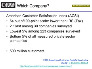 http://totallyunrelatedrandomanddebatable.blogspot.com/
Which Company?
American Customer Satisfaction Index (ACSI)
• 64 out of100-point scale: lower than IRS (Tax)
• 2nd last among 30 companies surveyed
• Lowest 5% among 223 companies surveyed
• Bottom 5% of all measured private sector
companies
• 500 million customers
2010 American Customer Satisfaction Index
(ACSI) E-Business Report
 