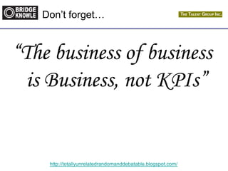 http://totallyunrelatedrandomanddebatable.blogspot.com/
Don‟t forget…
“The business of business
is Business, not KPIs”
 