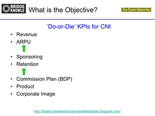 http://totallyunrelatedrandomanddebatable.blogspot.com/
What is the Objective?
„Do-or-Die‟ KPIs for CNI
• Revenue
• ARPU
• Sponsoring
• Retention
• Commission Plan (BDP)
• Product
• Corporate Image
 