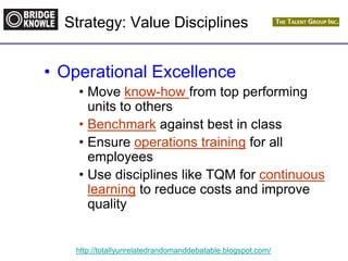 http://totallyunrelatedrandomanddebatable.blogspot.com/
• Operational Excellence
• Move know-how from top performing
units to others
• Benchmark against best in class
• Ensure operations training for all
employees
• Use disciplines like TQM for continuous
learning to reduce costs and improve
quality
Strategy: Value Disciplines
 