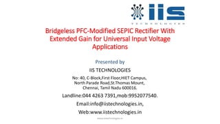 Bridgeless PFC-Modified SEPIC Rectifier With
Extended Gain for Universal Input Voltage
Applications
Presented by
IIS TECHNOLOGIES
No: 40, C-Block,First Floor,HIET Campus,
North Parade Road,St.Thomas Mount,
Chennai, Tamil Nadu 600016.
Landline:044 4263 7391,mob:9952077540.
Email:info@iistechnologies.in,
Web:www.iistechnologies.in
www.iistechnologies.in
 
