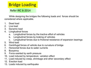 While designing the bridges the following loads and forces should be
considered where applicable.
1. Dead load
2. Live load
3. Dynamic load
4. Longitudinal forces
a. Longitudinal forces by the tractive effort of vehicles
b. Longitudinal forces by braking of vehicles
c. Longitudinal forces due to frictional resistance of expansion bearings
5. Wind load
6. Centrifugal forces of vehicle due to curvature of bridge
7. Horizontal forces due to water currents
8. Buoyancy
9. Force exerted by earth pressure
10. Load induced by temperature variation effect
11. Load induced by creep, shrinkage and other secondary effect
12. Erection load
13. Loads induced by earthquake
Bridge Loading
Refer IRC 6-2014
 