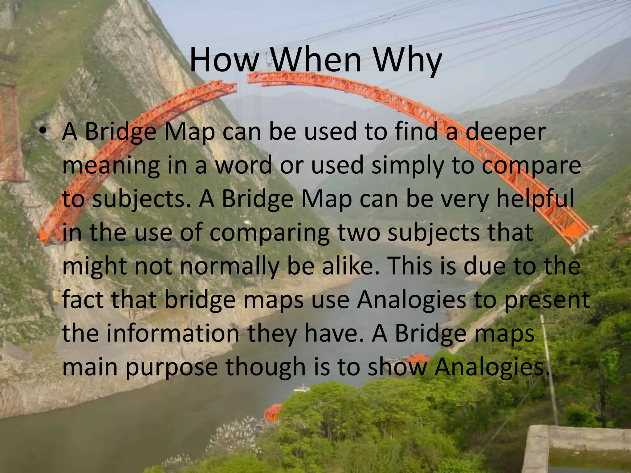 How When Why
• A Bridge Map can be used to find a deeper
meaning in a word or used simply to compare
to subjects. A Bridge Map can be very helpful
in the use of comparing two subjects that
might not normally be alike. This is due to the
fact that bridge maps use Analogies to present
the information they have. A Bridge maps
main purpose though is to show Analogies.