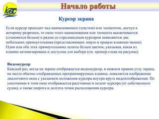 Если курсор проходит над наименованием (текстом) или элементом, доступ к
которому разрешен, то окно этого наименования или элемента высвечивается
(становится белым) и рядом со стреловидным курсором появляются два
небольших прямоугольника (представляющих левую и правую клавиши мыши).
Один или оба этих прямоугольника залиты белым цветом, указывая, какая из
клавиш активизирована и доступна для выбора (см. пример слева на рисунке).
Курсор экрана
Видеокурсор
Каждый раз, когда на экране отображается видеокурсор, в нижнем правом углу экрана,
на месте обычно отображаемых программируемых клавиш, появляется изображение
диалогового окна с указанием положения курсора внутри круга видеоотображения. По
умолчанию в этом окне отображается расстояние и пеленг курсора (от собственного
судна), а также широта и долгота точки расположения курсора.
Начало работы
 