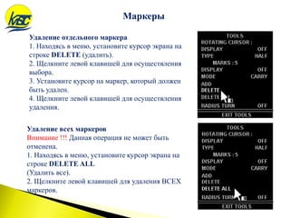 Маркеры
Удаление отдельного маркера
1. Находясь в меню, установите курсор экрана на
строке DELETE (удалить).
2. Щелкните левой клавишей для осуществления
выбора.
3. Установите курсор на маркер, который должен
быть удален.
4. Щелкните левой клавишей для осуществления
удаления.
Удаление всех маркеров
Внимание !!! Данная операция не может быть
отменена.
1. Находясь в меню, установите курсор экрана на
строке DELETE ALL
(Удалить все).
2. Щелкните левой клавишей для удаления ВСЕХ
маркеров.
 