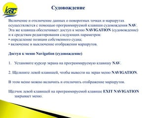 Включение и отключение данных о поворотных точках и маршрутах
осуществляется с помощью программируемой клавиши судовождения NAV.
Эта же клавиша обеспечивает доступ к меню NAVIGATION (судовождение)
и к средствам редактирования следующих параметров:
• определение позиции собственного судна;
• включение и выключение отображения маршрутов.
Доступ к меню Navigation (судовождение)
1. Установите курсор экрана на программируемую клавишу NAV.
2. Щелкните левой клавишей, чтобы вывести на экран меню NAVIGATION.
В этом меню можно включить и отключить отображение маршрутов.
Щелчок левой клавишей на программируемой клавише EXIT NAVIGATION
закрывает меню.
Судовождение
 