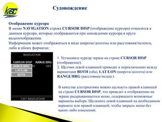 Отображение курсора
В меню NAVIGATION строка CURSOR DISP (отображение курсора) относится к
данным курсора, которые отображаются при нахождении курсора в круге
видеоотображения.
Информация может отображаться в виде широты/долготы или расстояния/пеленга,
либо в обоих форматах:
Судовождение
1. Установите курсор экрана на строке CURSOR DISP
(отображение).
2. Щелчки левой клавишей приводят к переключению между
вариантами BOTH (оба), LAT/LON (широта/долгота) или
RANGE/BRG (расстояние/пеленг).
В качестве альтернативы можно щелкнуть правой клавишей
на строке CURSOR DISP, что приведет к отображению на
экране раскрывающегося меню, содержащего возможные
варианты выбора. Щелкните левой клавишей на необходимом
варианте или правой клавишей, чтобы закрыть меню без
каких-либо изменений.
 