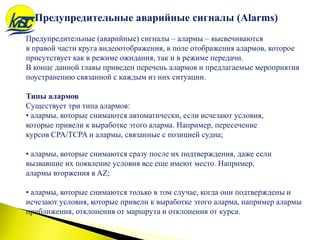 Предупредительные (аварийные) сигналы – алармы – высвечиваются
в правой части круга видеоотображения, в поле отображения алармов, которое
присутствует как в режиме ожидания, так и в режиме передачи.
В конце данной главы приведен перечень алармов и предлагаемые мероприятия
поустранению связанной с каждым из них ситуации.
Типы алармов
Существует три типа алармов:
• алармы, которые снимаются автоматически, если исчезают условия,
которые привели к выработке этого аларма. Например, пересечение
курсов CPA/TCPA и алармы, связанные с позицией судна;
• алармы, которые снимаются сразу после их подтверждения, даже если
вызвавшие их появление условия все еще имеют место. Например,
алармы вторжения в AZ;
• алармы, которые снимаются только в том случае, когда они подтверждены и
исчезают условия, которые привели к выработке этого аларма, например алармы
приближения, отклонения от маршрута и отклонения от курса.
Предупредительные аварийные сигналы (Alarms)
 