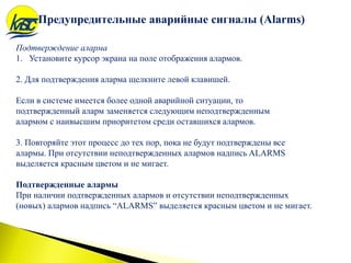 Подтверждение аларма
1. Установите курсор экрана на поле отображения алармов.
2. Для подтверждения аларма щелкните левой клавишей.
Если в системе имеется более одной аварийной ситуации, то
подтвержденный аларм заменяется следующим неподтвержденным
алармом с наивысшим приоритетом среди оставшихся алармов.
3. Повторяйте этот процесс до тех пор, пока не будут подтверждены все
алармы. При отсутствии неподтвержденных алармов надпись ALARMS
выделяется красным цветом и не мигает.
Подтвержденные алармы
При наличии подтвержденных алармов и отсутствии неподтвержденных
(новых) алармов надпись “ALARMS” выделяется красным цветом и не мигает.
Предупредительные аварийные сигналы (Alarms)
 