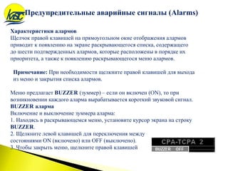 Характеристики алармов
Щелчок правой клавишей на прямоугольном окне отображения алармов
приводит к появлению на экране раскрывающегося списка, содержащего
до шести подтвержденных алармов, которые расположены в порядке их
приоритета, а также к появлению раскрывающегося меню алармов.
Примечание: При необходимости щелкните правой клавишей для выхода
из меню и закрытия списка алармов.
Меню предлагает BUZZER (зуммер) – если он включен (ON), то при
возникновении каждого аларма вырабатывается короткий звуковой сигнал.
BUZZER аларма
Включение и выключение зуммера аларма:
1. Находясь в раскрывающемся меню, установите курсор экрана на строку
BUZZER.
2. Щелкните левой клавишей для переключения между
состояниями ON (включено) или OFF (выключено).
3. Чтобы закрыть меню, щелкните правой клавишей
Предупредительные аварийные сигналы (Alarms)
 