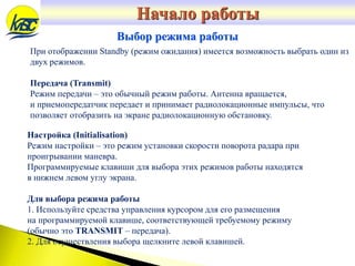 При отображении Standby (режим ожидания) имеется возможность выбрать один из
двух режимов.
Передача (Transmit)
Режим передачи – это обычный режим работы. Антенна вращается,
и приемопередатчик передает и принимает радиолокационные импульсы, что
позволяет отобразить на экране радиолокационную обстановку.
Выбор режима работы
Настройка (Initialisation)
Режим настройки – это режим установки скорости поворота радара при
проигрывании маневра.
Программируемые клавиши для выбора этих режимов работы находятся
в нижнем левом углу экрана.
Для выбора режима работы
1. Используйте средства управления курсором для его размещения
на программируемой клавише, соответствующей требуемому режиму
(обычно это TRANSMIT – передача).
2. Для осуществления выбора щелкните левой клавишей.
Начало работы
 