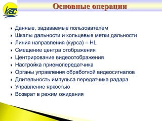  Данные, задаваемые пользователем
 Шкалы дальности и кольцевые метки дальности
 Линия направления (курса) – HL
 Смещение центра отображения
 Центрирование видеоотображения
 Настройка приемопередатчика
 Органы управления обработкой видеосигналов
 Длительность импульса передатчика радара
 Управление яркостью
 Возврат в режим ожидания
Основные операции
 