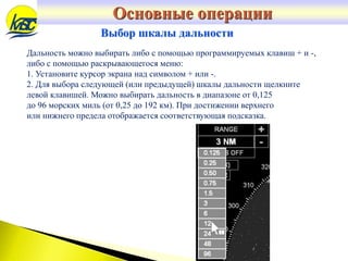 Дальность можно выбирать либо с помощью программируемых клавиш + и -,
либо с помощью раскрывающегося меню:
1. Установите курсор экрана над символом + или -.
2. Для выбора следующей (или предыдущей) шкалы дальности щелкните
левой клавишей. Можно выбирать дальность в диапазоне от 0,125
до 96 морских миль (от 0,25 до 192 км). При достижении верхнего
или нижнего предела отображается соответствующая подсказка.
Выбор шкалы дальности
Основные операции
 