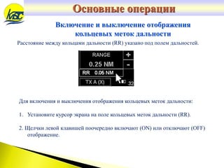 Для включения и выключения отображения кольцевых меток дальности:
1. Установите курсор экрана на поле кольцевых меток дальности (RR).
2. Щелчки левой клавишей поочередно включают (ON) или отключают (OFF)
отображение.
Расстояние между кольцами дальности (RR) указано под полем дальностей.
Включение и выключение отображения
кольцевых меток дальности
Основные операции
 