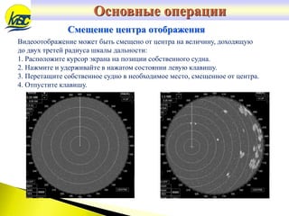 Видеоотображение может быть смещено от центра на величину, доходящую
до двух третей радиуса шкалы дальности:
1. Расположите курсор экрана на позиции собственного судна.
2. Нажмите и удерживайте в нажатом состоянии левую клавишу.
3. Перетащите собственное судно в необходимое место, смещенное от центра.
4. Отпустите клавишу.
Смещение центра отображения
Основные операции
 