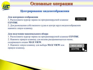 Центрирование видеоотображения
Для центровки отображения
1. Расположите курсор экрана на программируемой клавише
CENTRE.
2. Для размещения собственного судна в центре круга видеоотображения
нажмите левую клавишу.
Для получения максимального обзора
1. Расположите курсор экрана на программируемой клавише CENTRE.
2. Нажмите правую клавишу для вызова раскрывающегося меню,
содержащего опцию MAX VIEW.
3. Нажмите левую клавишу для выбора MAX VIEW или
правую клавишу,
Основные операции
 