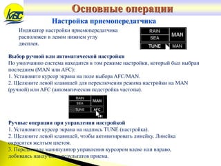 Настройка приемопередатчика
Индикатор настройки приемопередатчика
расположен в левом нижнем углу
дисплея.
Выбор ручной или автоматической настройки
По умолчанию система находится в том режиме настройки, который был выбран
последним (MAN или AFC):
1. Установите курсор экрана на поле выбора AFC/MAN.
2. Щелкните левой клавишей для переключения режима настройки на MAN
(ручной) или AFC (автоматическая подстройка частоты).
Ручные операции при управлении настройкой
1. Установите курсор экрана на надпись TUNE (настройка).
2. Щелкните левой клавишей, чтобы активизировать линейку. Линейка
окрасится желтым цветом.
3. Передвиньте манипулятор управления курсором влево или вправо,
добиваясь наилучших результатов приема.
Основные операции
 