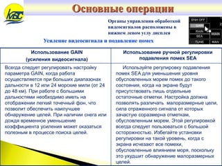 Органы управления обработкой
видеосигналов расположены в
нижнем левом углу дисплея
Усиление видеосигнала и подавление помех
Использование GAIN
(усиления видеосигнала)
Использование ручной регулировки
подавления помех SEA
Всегда следует регулировать настройку
параметра GAIN, когда работа
осуществляется при больших диапазонах
дальности в 12 или 24 морские мили (от 24
до 48 км). При работе с большими
дальностями необходимо иметь на
отображении легкий точечный фон, что
позволит обеспечить наилучшее
обнаружение целей. При наличии снега или
дождя временное уменьшение
коэффициента усиления может оказаться
полезным в процессе поиска целей.
Используйте регулировку подавления
помех SEA для уменьшения уровня
обусловленных морем помех до такого
состояния, когда на экране будут
присутствовать лишь отдельные
остаточные отметки. Настройка должна
позволять различать малоразмерные цели,
сила отраженного сигнала от которых
зачастую соразмерна отметкам,
обусловленным морем. Этой регулировкой
всегда следует пользоваться с большой
осторожностью. Избегайте установки
регулировки на такой уровень, когда с
экрана исчезают все помехи,
обусловленные влиянием моря, поскольку
это ухудшит обнаружение малоразмерных
целей.
Основные операции
 