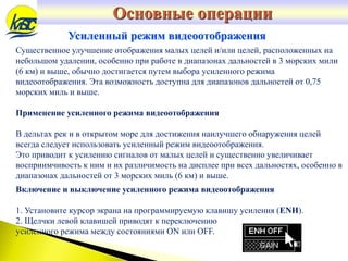 Усиленный режим видеоотображения
Существенное улучшение отображения малых целей и/или целей, расположенных на
небольшом удалении, особенно при работе в диапазонах дальностей в 3 морских мили
(6 км) и выше, обычно достигается путем выбора усиленного режима
видеоотображения. Эта возможность доступна для диапазонов дальностей от 0,75
морских миль и выше.
Применение усиленного режима видеоотображения
В дельтах рек и в открытом море для достижения наилучшего обнаружения целей
всегда следует использовать усиленный режим видеоотображения.
Это приводит к усилению сигналов от малых целей и существенно увеличивает
восприимчивость к ним и их различимость на дисплее при всех дальностях, особенно в
диапазонах дальностей от 3 морских миль (6 км) и выше.
Включение и выключение усиленного режима видеоотображения
1. Установите курсор экрана на программируемую клавишу усиления (ENH).
2. Щелчки левой клавишей приводят к переключению
усиленного режима между состояниями ON или OFF.
Основные операции
 