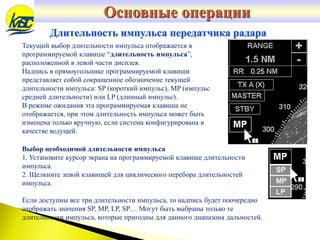 Длительность импульса передатчика радара
Текущий выбор длительности импульса отображается в
программируемой клавише “длительность импульса”,
расположенной в левой части дисплея.
Надпись в прямоугольнике программируемой клавиши
представляет собой сокращенное обозначение текущей
длительности импульса: SP (короткий импульс), MP (импульс
средней длительности) или LP (длинный импульс).
В режиме ожидания эта программируемая клавиша не
отображается, при этом длительность импульса может быть
изменена только вручную, если система конфигурирована в
качестве ведущей.
Выбор необходимой длительности импульса
1. Установите курсор экрана на программируемой клавише длительности
импульса.
2. Щелкните левой клавишей для циклического перебора длительностей
импульса.
Если доступны все три длительности импульса, то надпись будет поочередно
отображать значения SP, MP, LP, SP… Могут быть выбраны только те
длительности импульса, которые пригодны для данного диапазона дальностей.
Основные операции
 