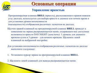 Программируемая клавиша BRILL (яркость), расположенная в правом нижнем
углу дисплея, используется для выбора яркости в дневное или ночное время и
для установки уровня интенсивности
(насыщенности) отображения различных элементов на дисплее.
Управление яркостью
Щелчок правой клавишей на программируемой клавише BRILL приведет к
появлению на экране раскрывающегося меню, содержащего все доступные
возможности яркости DAY/NIGHT (день/ночь): 1 уровень для дневного
времени суток и 3 уровня – для ночного времени. Щелкните левой
клавишей на выбранной настройке.
Для установки интенсивности отображения различных элементов на дисплее
выполните следующее:
1. Установите курсор экрана на программируемой клавише BRILL.
2. Щелкните левой клавишей для вывода раскрывающегося меню.
Основные операции
 