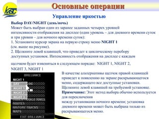 Выбор DAY/NIGHT (день/ночь)
Может быть выбран один из заранее заданных четырех уровней
интенсивности отображения на дисплее (один уровень – для дневного времени суток
и три уровня – для ночного времени суток):
1. Установите курсор экрана на первую строку меню NIGHT 1
(см. выше на рисунке).
2. Щелкните левой клавишей, что приведет к циклическому перебору
доступных установок. Интенсивность отображения на дисплее с каждым
щелчком будет изменяться в следующем порядке: NIGHT 1, NIGHT 2,
NIGHT 3, NIGHT 1
Основные операции
Управление яркостью
В качестве альтернативы щелчок правой клавишей
приведет к появлению на экране раскрывающегося
меню, содержащего все доступные установки.
Щелкните левой клавишей на требуемой установке.
Примечание: Этот метод выбора обычно используется
для переключения
между установками ночного времени; установка
дневного времени может быть выбрана только из
раскрывающегося меню.
 