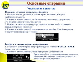 Основные операции
Управление яркостью
Изменение установок относительной яркости
1. Находясь в меню, установите курсор экрана на элемент, который
необходимо изменить.
2. Щелкните левой клавишей, чтобы активизировать линейку управления.
Эта линейка высветится желтым цветом.
3. Переместите манипулятор курсора влево или вправо, чтобы установить
требуемый уровень на линейке.
4. Щелкните левой клавишей для деактивизации линейки. Линейка вернется
в недоступное затененное состояние.
Возврат к установкам яркости по умолчанию
1. Установите курсор экрана на программируемой клавише DEFAULT BRILL
(яркость по умолчанию).
2. Щелкните левой клавишей, чтобы вернуться к установленным
Примечание: Если с помощью управления яркостью не
обеспечивается адекватное управление дисплеем, то,
возможно, требуется регулировка.
 