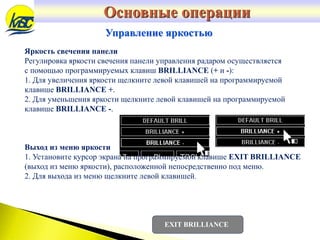 Основные операции
Управление яркостью
Яркость свечения панели
Регулировка яркости свечения панели управления радаром осуществляется
с помощью программируемых клавиш BRILLIANCE (+ и -):
1. Для увеличения яркости щелкните левой клавишей на программируемой
клавише BRILLIANCE +.
2. Для уменьшения яркости щелкните левой клавишей на программируемой
клавише BRILLIANCE -.
Выход из меню яркости
1. Установите курсор экрана на программируемой клавише EXIT BRILLIANCE
(выход из меню яркости), расположенной непосредственно под меню.
2. Для выхода из меню щелкните левой клавишей.
EXIT BRILLIANCE
 
