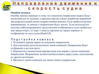 Направление движения и
скорость судна
Ошибки компаса
Ошибка компаса приведет к тому, что показания направления (курса) будут
высвечиваться не зеленым, а красным цветом и будет выработан аварийный
предупредительный сигнал (аларм) ошибки компаса. Если требуется ручное
выравнивание, то данные о направлении будут мигать. Если используется
система стабилизированного представления отображения и если ошибка все
еще присутствует, то через 1 минуту картинка на экране перейдет в
отображение по носу судна (Нead-UP).
Подстройка компаса
1. Установите курсор экрана на показания направления.
2. Для получения доступа щелкните левой клавишей. Направление будет
отображено в желтом цвете.
3. Переместите манипулятор курсора влево или вправо с целью изменения
направления. Направление должно соответствовать курсу судна, полученному
из другого источника.
4. Щелкните левой клавишей для записи нового направления.
 