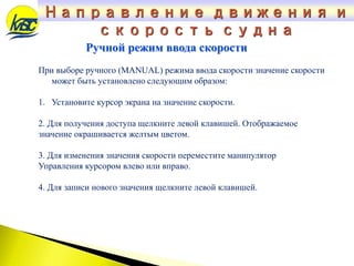 При выборе ручного (MANUAL) режима ввода скорости значение скорости
может быть установлено следующим образом:
1. Установите курсор экрана на значение скорости.
2. Для получения доступа щелкните левой клавишей. Отображаемое
значение окрашивается желтым цветом.
3. Для изменения значения скорости переместите манипулятор
Управления курсором влево или вправо.
4. Для записи нового значения щелкните левой клавишей.
Ручной режим ввода скорости
Направление движения и
скорость судна
 