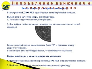 Режим скорости с опорным эхосигналом
Выбор режима ECHO REF производится из меню режимов скорости.
Выбор цели в качестве опоры для эхосигнала
1. Установите курсор на обнаруженную цель.
2. Для выбора этой цели в качестве опоры для эхосигнала щелкните левой
клавишей.
Рядом с опорной целью высвечивается буква “R” и удаляется вектор
скорости этой цели.
Если ни одна цель не обнаруживается, то отображается подсказка.
Выбор новой цели в качестве опоры для эхосигнала
1. Щелкните левой клавишей на режиме ECHO REF в меню режимов скорости.
2. Выберите новую цель, используя описанную выше процедуру
Направление движения и
скорость судна
 