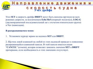 Угол SET и скорость дрейфа DRIFT могут быть внесены вручную во всех
режимах скорости, за исключением Echo Ref (опорный эхосигнал), LOG-G
(двухкоординатный последовательный лаг с отсчетом относительно грунта)
и Nav (навигация).
В раскрывающемся меню:
1. Установите курсор экрана на надписи SET или DRIFT.
2. Щелчок левой клавишей на любой из этих надписей приведет к появлению
раскрывающейся клавишной панели. В этой панели имеется опция
“CANCEL” (отмена), которая позволяет заменить значения SET и DRIFT
прочерками, если необходимость в этих значениях отсутствует.
Учет дрейфа
Направление движения и
скорость судна
 