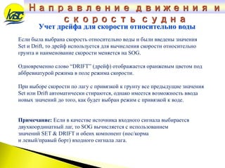Если была выбрана скорость относительно воды и были введены значения
Set и Drift, то дрейф используется для вычисления скорости относительно
грунта и наименование скорости меняется на SOG.
Одновременно слово “DRIFT” (дрейф) отображается оранжевым цветом под
аббревиатурой режима в поле режима скорости.
При выборе скорости по лагу с привязкой к грунту все предыдущие значения
Set или Drift автоматически стираются, однако имеется возможность ввода
новых значений до того, как будет выбран режим с привязкой к воде.
Примечание: Если в качестве источника входного сигнала выбирается
двухкоординатный лаг, то SOG вычисляется с использованием
значений SET & DRIFT и обеих компонент (нос/корма
и левый/правый борт) входного сигнала лага.
Учет дрейфа для скорости относительно воды
Направление движения и
скорость судна
 