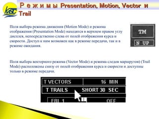 Поля выбора режима движения (Motion Mode) и режима
отображения (Presentation Mode) находятся в верхнем правом углу
дисплея, непосредственно слева от полей отображения курса и
скорости. Доступ к ним возможен как в режиме передачи, так и в
режиме ожидания.
Поля выбора векторного режима (Vector Mode) и режима следов маршрутов) (Trail
Mode) расположены снизу от полей отображения курса и скорости и доступны
только в режиме передачи.
Режимы Presentation, Motion, Vector и
Trail
 