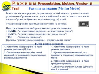 Режим движения определяет, перемещается ли собственное судно по картинке
радарного отображения или остается в выбранной точке, а также задает, каким
именно образом отображаются следы (маршруты) целей.
Текущий выбранный режим движения указан на дисплее.
Имеется возможность выбора следующих режимов движения:
• RM (R) – “относительное движение – относительные следы”;
• RM (T) – “относительное движение – истинные следы”;
• TM – “истинное движение”.
В режиме “относительное движение – относительные следы”
Режимы движения (Motion Modes)
Выбор режима движения
1. Установите курсор экрана на поле
режима движения (Motion).
2. Последовательно щелкайте левой
клавишей, что приведет к переключению
возможных вариантов.
1. Установите курсор экрана на поле
режима движения.
2. Щелкните правой клавишей, что
приведет к появлению раскрывающегося
меню.
3. Установите курсор экрана на поле
требуемого режима.
4. Для осуществления выбора щелкните
левой клавишей.
Режимы Presentation, Motion, Vector и
Trail
 