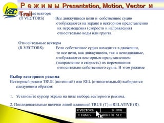 Истинные векторы
(T VECTORS) Все движущиеся цели и собственное судно
отображаются на экране в векторном представлении
их перемещения (скорости и направления)
относительно воды или грунта.
Относительные векторы
(R VECTORS) Если собственное судно находится в движении,
то все цели, как движущиеся, так и неподвижные,
отображаются векторным представлением
(направление и скорость) их перемещения
относительно собственного судна. В этом режиме
Выбор векторного режима
Векторный режим TRUE (истинный) или REL (относительный) выбирается
следующим образом:
1. Установите курсор экрана на поле выбора векторного режима.
2. Последовательные щелчки левой клавишей TRUE (T) и RELATIVE (R).
Режимы Presentation, Motion, Vector и
Trail
 